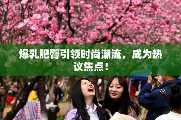 爆乳肥臀引领时尚潮流，成为热议焦点！