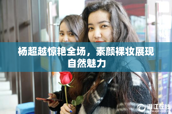 杨超越惊艳全场，素颜裸妆展现自然魅力