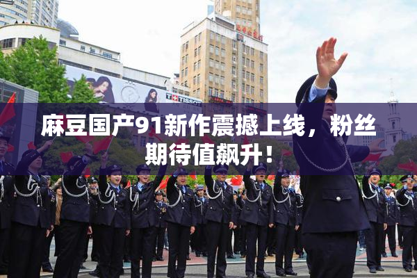 麻豆国产91新作震撼上线，粉丝期待值飙升！