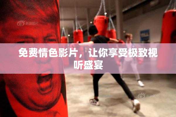 免费情色影片，让你享受极致视听盛宴