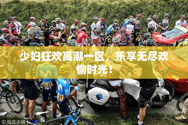 少妇狂欢高潮一区，乐享无尽欢愉时光！
