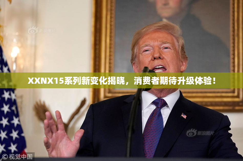 XXNX15系列新变化揭晓，消费者期待升级体验！