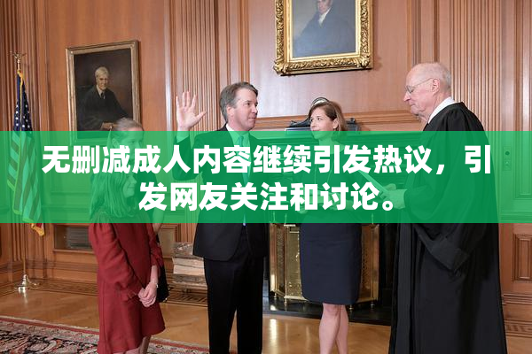 无删减成人内容继续引发热议，引发网友关注和讨论。