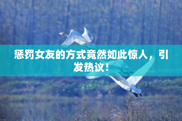惩罚女友的方式竟然如此惊人，引发热议！