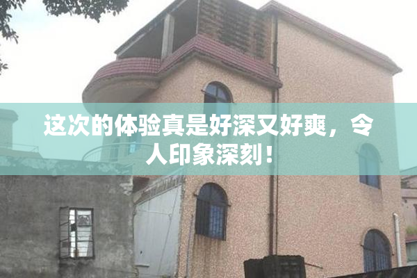 这次的体验真是好深又好爽，令人印象深刻！