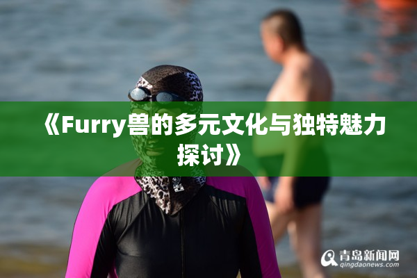 《Furry兽的多元文化与独特魅力探讨》