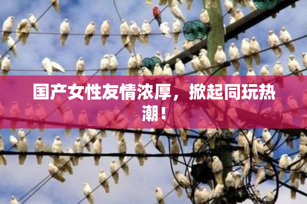 国产女性友情浓厚，掀起同玩热潮！