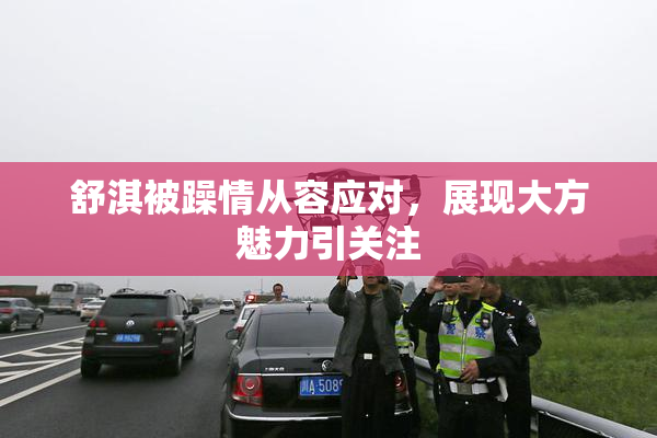 舒淇被躁情从容应对，展现大方魅力引关注