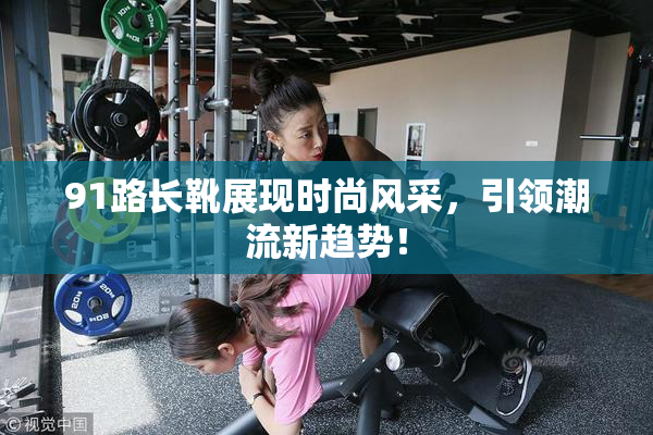 91路长靴展现时尚风采，引领潮流新趋势！