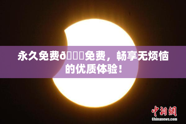 永久免费🔞免费，畅享无烦恼的优质体验！
