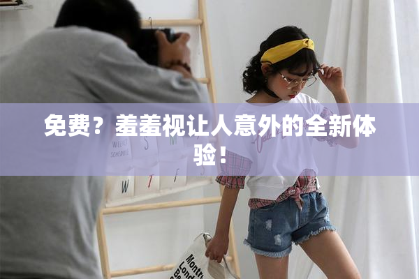 免费？羞羞视让人意外的全新体验！