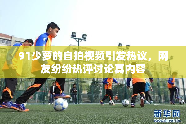 91少萝的自拍视频引发热议，网友纷纷热评讨论其内容