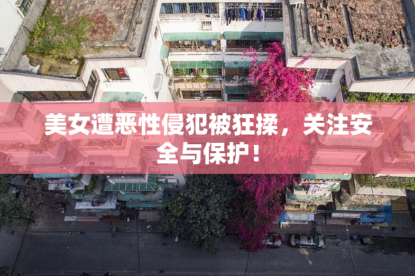 美女遭恶性侵犯被狂揉，关注安全与保护！