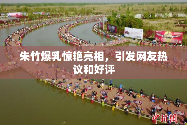 朱竹爆乳惊艳亮相，引发网友热议和好评