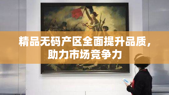 精品无码产区全面提升品质，助力市场竞争力