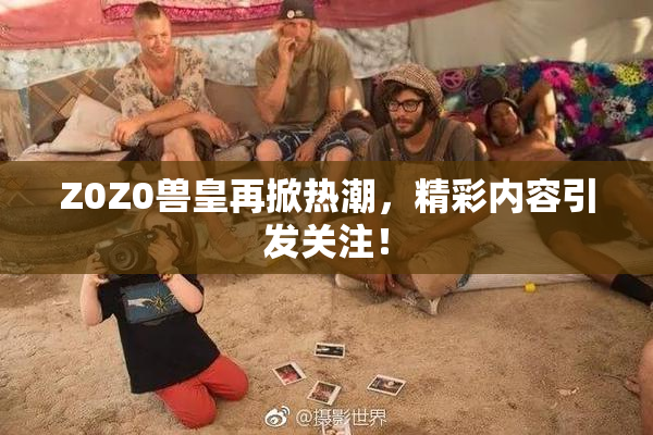 Z0Z0兽皇再掀热潮，精彩内容引发关注！