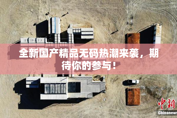 全新国产精品无码热潮来袭，期待你的参与！