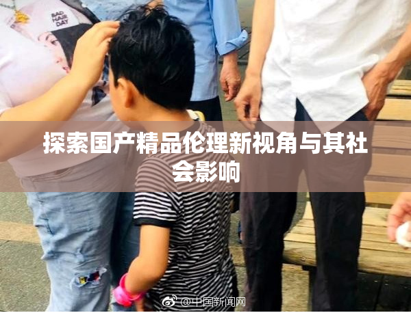 探索国产精品伦理新视角与其社会影响