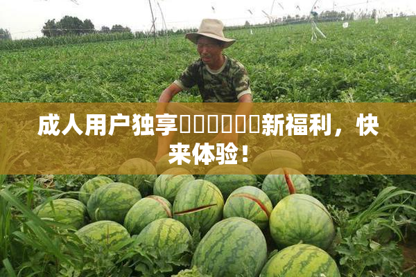 成人用户独享❌‌❌‌❌‌新福利，快来体验！