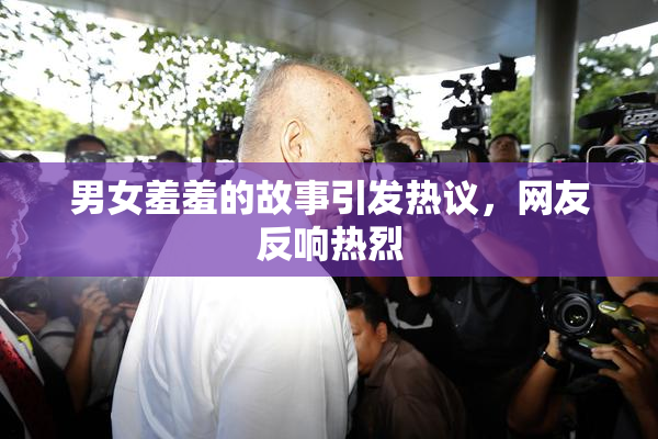 男女羞羞的故事引发热议，网友反响热烈