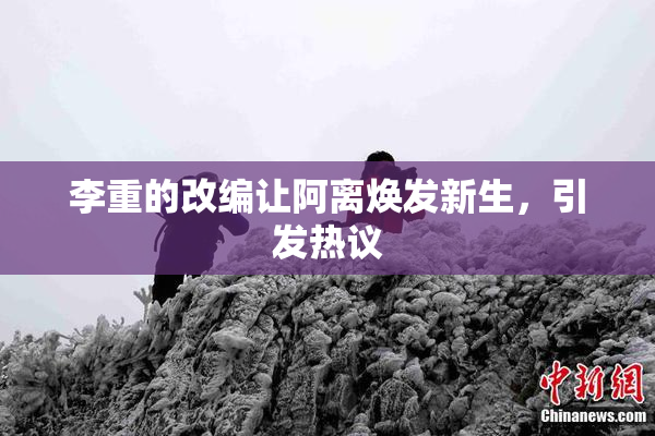 李重的改编让阿离焕发新生，引发热议