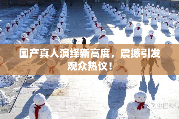 国产真人演绎新高度，震撼引发观众热议！