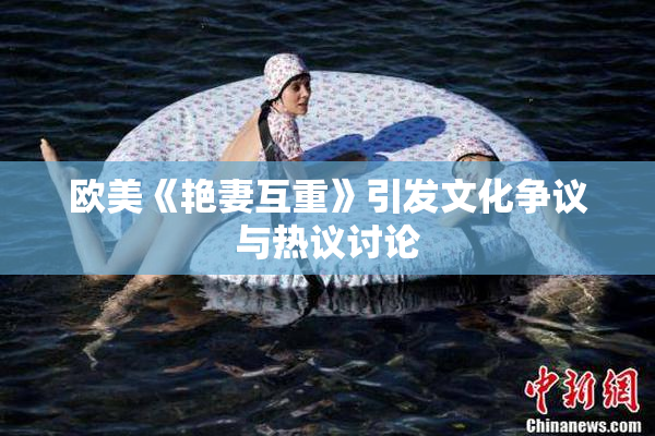 欧美《艳妻互重》引发文化争议与热议讨论