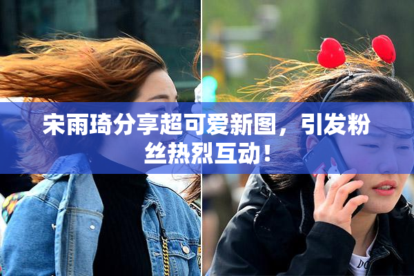 宋雨琦分享超可爱新图，引发粉丝热烈互动！
