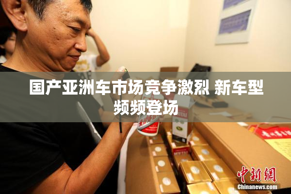 国产亚洲车市场竞争激烈 新车型频频登场