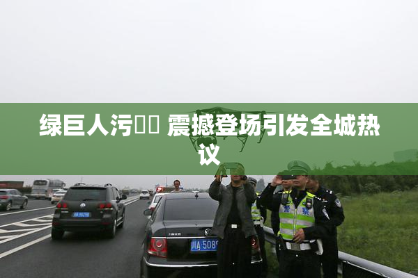 绿巨人污❌‌ 震撼登场引发全城热议