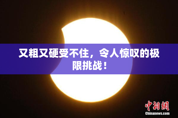 又粗又硬受不住，令人惊叹的极限挑战！