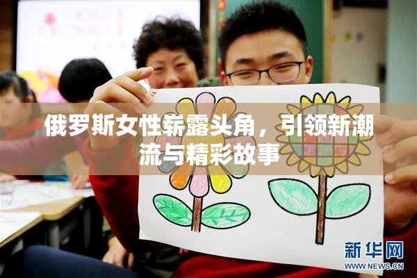 俄罗斯女性崭露头角，引领新潮流与精彩故事