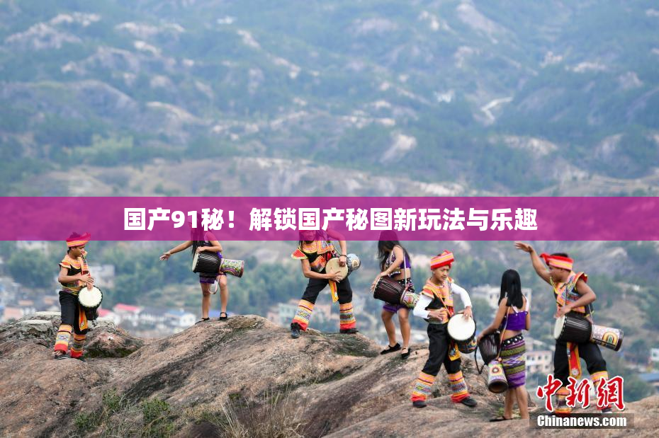 国产91秘！解锁国产秘图新玩法与乐趣