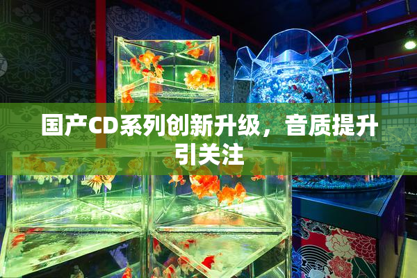 国产CD系列创新升级，音质提升引关注