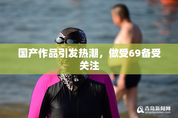 国产作品引发热潮，做受69备受关注
