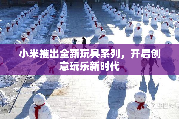 小米推出全新玩具系列，开启创意玩乐新时代
