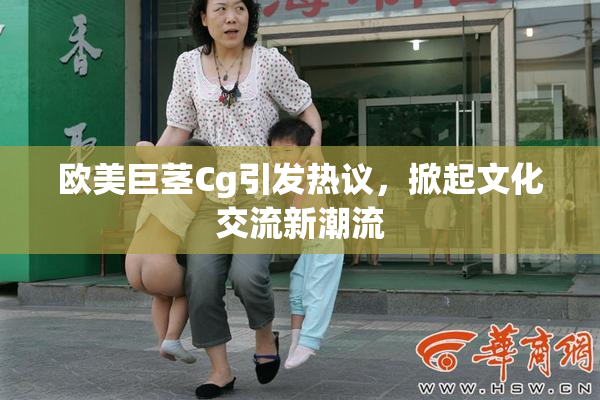 欧美巨茎Cg引发热议，掀起文化交流新潮流