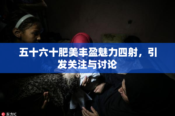 五十六十肥美丰盈魅力四射，引发关注与讨论