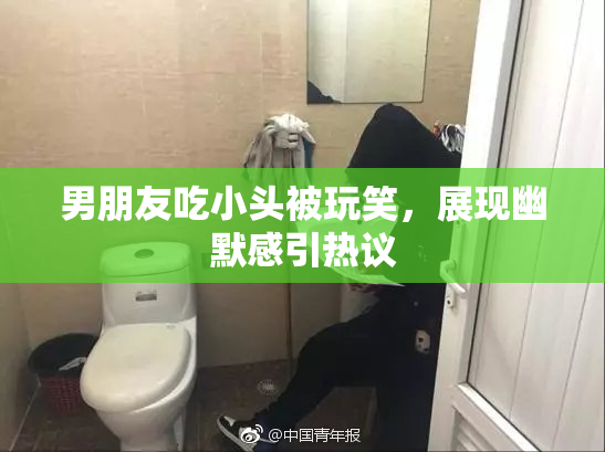 男朋友吃小头被玩笑，展现幽默感引热议