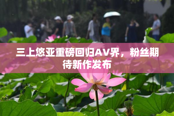 三上悠亚重磅回归AV界，粉丝期待新作发布