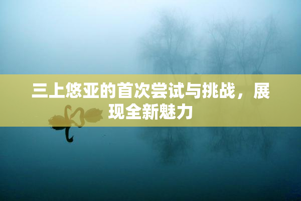 三上悠亚的首次尝试与挑战，展现全新魅力