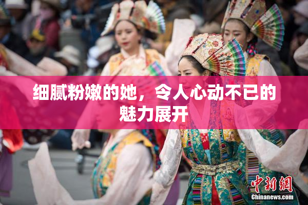 细腻粉嫩的她，令人心动不已的魅力展开