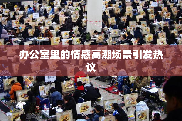办公室里的情感高潮场景引发热议