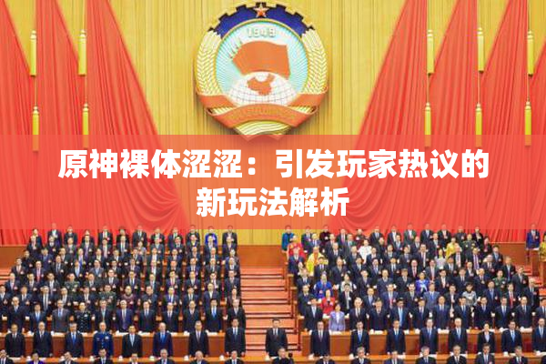 原神裸体涩涩：引发玩家热议的新玩法解析