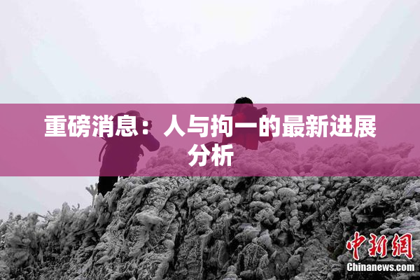 重磅消息：人与拘一的最新进展分析