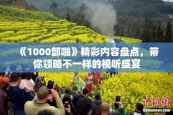 《1000部啪》精彩内容盘点，带你领略不一样的视听盛宴