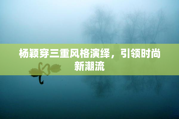 杨颖穿三重风格演绎，引领时尚新潮流