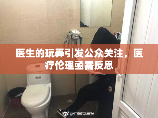 医生的玩弄引发公众关注，医疗伦理亟需反思