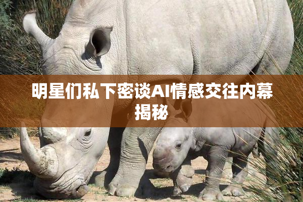 明星们私下密谈AI情感交往内幕揭秘