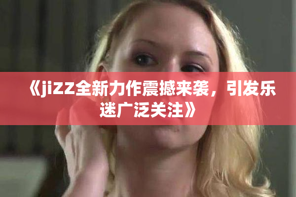 《jiZZ全新力作震撼来袭，引发乐迷广泛关注》